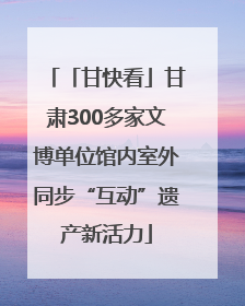 「甘快看」甘肃300多家文博单位馆内室外同步“互动”遗产新活力