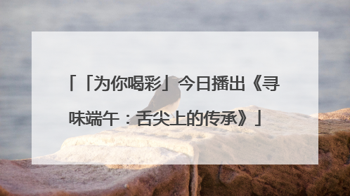 「为你喝彩」今日播出《寻味端午：舌尖上的传承》