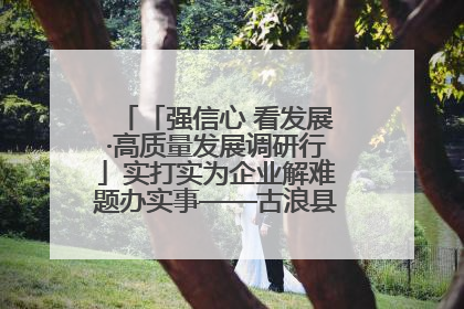 「强信心 看发展·高质量发展调研行」实打实为企业解难题办实事——古浪县优化营商环境助力企业高质量发展见闻
