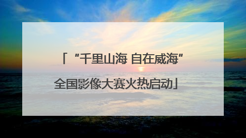 “千里山海 自在威海”全国影像大赛火热启动