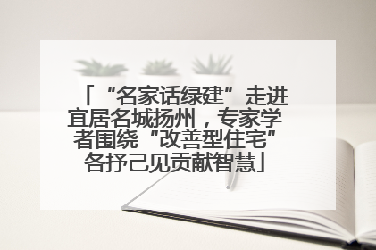 “名家话绿建”走进宜居名城扬州，专家学者围绕“改善型住宅”各抒己见贡献智慧