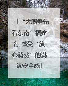 “大潮争先看东南”福建行 感受“放心消费”的满满安全感