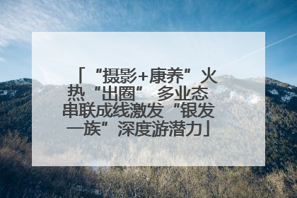 “摄影+康养”火热“出圈” 多业态串联成线激发“银发一族”深度游潜力