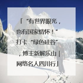 “有世界眼光，也有国家情怀！”打卡“绿色硅谷”，博主新解乐山｜网络名人四川行