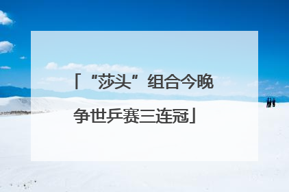 “莎头”组合今晚争世乒赛三连冠