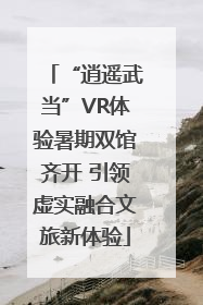 “逍遥武当”VR体验暑期双馆齐开 引领虚实融合文旅新体验