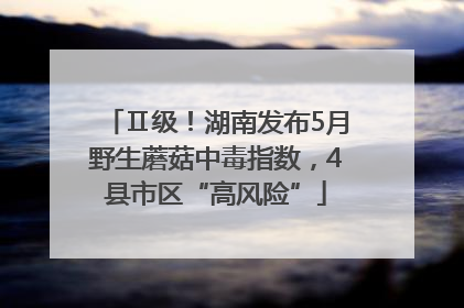 Ⅱ级！湖南发布5月野生蘑菇中毒指数，4县市区“高风险”