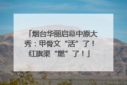烟台华丽启幕中原大秀：甲骨文“活”了！红旗渠“燃”了！