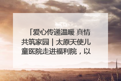 爱心传递温暖 真情共筑家园｜太原天使儿童医院走进福利院，以爱守护童真笑颜！