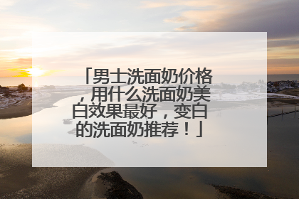 男士洗面奶价格，用什么洗面奶美白效果最好，变白的洗面奶推荐！