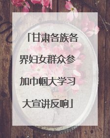 甘肃各族各界妇女群众参加巾帼大学习大宣讲反响