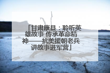甘肃康县：聆听英雄故事 传承革命精神——抗美援朝老兵讲故事进军营