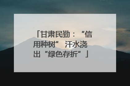 甘肃民勤：“信用种树” 汗水浇出“绿色存折”