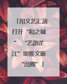 用文艺汇演打开“和之城” “艺韵芷江”助推文旅“出圈”