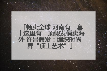 畅卖全球 河南有一套丨这里有一顶假发俏卖海外 许昌假发：编织时尚界“顶上艺术”