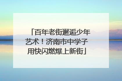 百年老街邂逅少年艺术！济南市中学子用快闪燃爆上新街