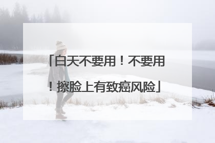 白天不要用！不要用！擦脸上有致癌风险