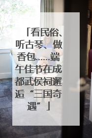 看民俗、听古琴、做香包……端午佳节在成都武侯祠邂逅“三国奇遇”