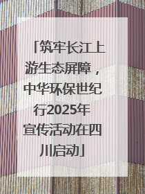 筑牢长江上游生态屏障，中华环保世纪行2025年宣传活动在四川启动