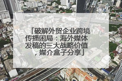 破解外贸企业跨境传播困局：海外媒体发稿的三大战略价值，媒介盒子分享