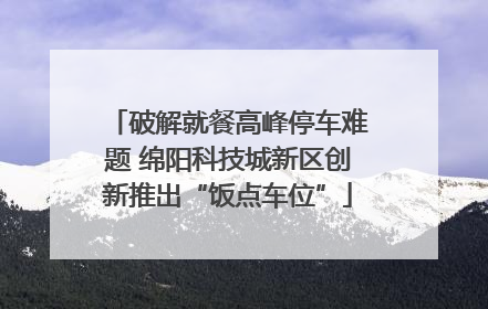 破解就餐高峰停车难题 绵阳科技城新区创新推出“饭点车位”