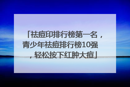 祛痘印排行榜第一名，青少年祛痘排行榜10强，轻松按下红肿大痘