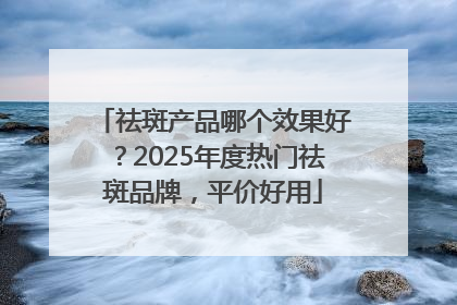 祛斑产品哪个效果好？2025年度热门祛斑品牌，平价好用