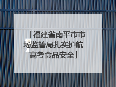 福建省南平市市场监管局扎实护航高考食品安全