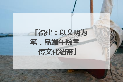 福建：以文明为笔，品端午粽香，传文化纽带