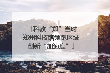 科教“郑”当时 郑州科技馆领跑区域创新“加速度”