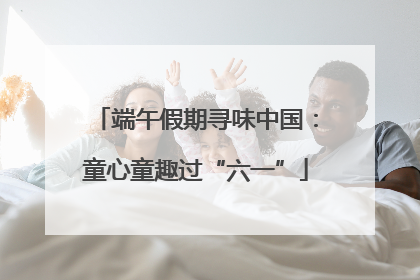 端午假期寻味中国：童心童趣过“六一”