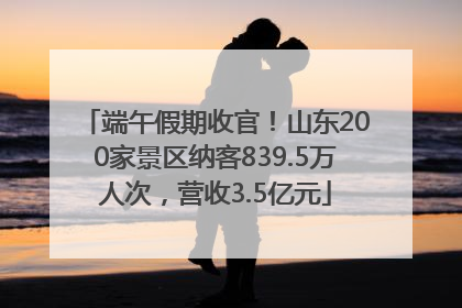 端午假期收官！山东200家景区纳客839.5万人次，营收3.5亿元