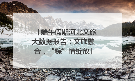 端午假期河北文旅大数据报告：文旅融合，“粽”情绽放