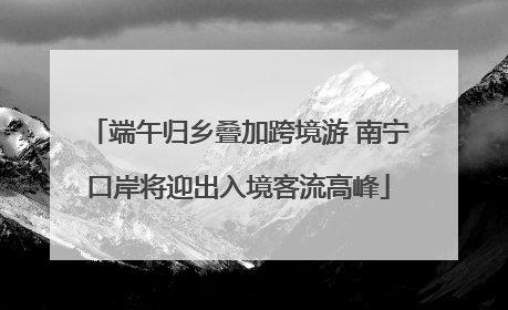 端午归乡叠加跨境游 南宁口岸将迎出入境客流高峰