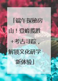 端午探秘房山！登峰揽胜+考古寻踪，解锁文化研学新体验
