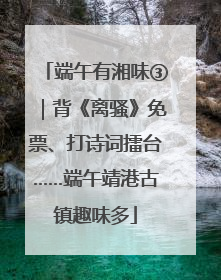 端午有湘味③｜背《离骚》免票、打诗词擂台……端午靖港古镇趣味多