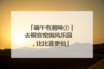 端午有湘味⑦｜去铜官窑国风乐园，比比谁更仙