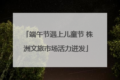 端午节遇上儿童节 株洲文旅市场活力迸发