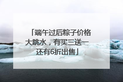 端午过后粽子价格大跳水，有买三送一还有6折出售