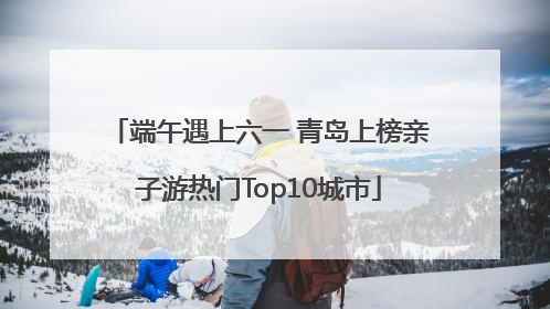 端午遇上六一 青岛上榜亲子游热门Top10城市