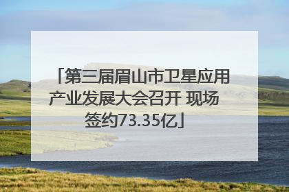 第三届眉山市卫星应用产业发展大会召开 现场签约73.35亿