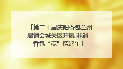 第二十届庆阳香包兰州展销会城关区开展 非遗香包“粽”情端午