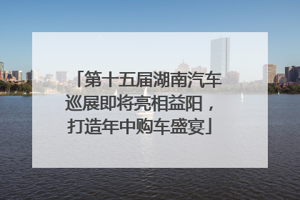 第十五届湖南汽车巡展即将亮相益阳，打造年中购车盛宴