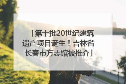 第十批20世纪建筑遗产项目诞生！吉林省长春市方志馆被推介