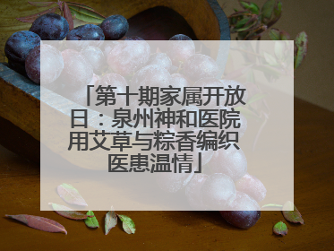第十期家属开放日：泉州神和医院用艾草与粽香编织医患温情