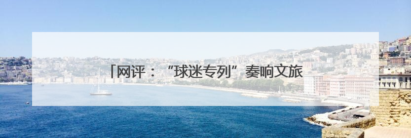 网评：“球迷专列”奏响文旅交融与体育发展的激昂乐章