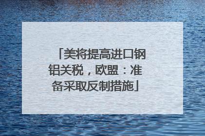 美将提高进口钢铝关税，欧盟：准备采取反制措施