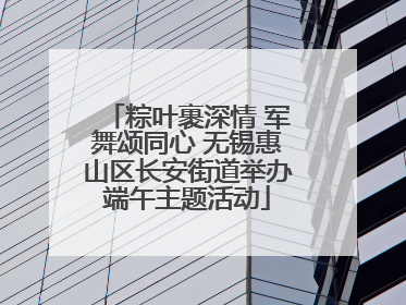 粽叶裹深情 军舞颂同心 无锡惠山区长安街道举办端午主题活动