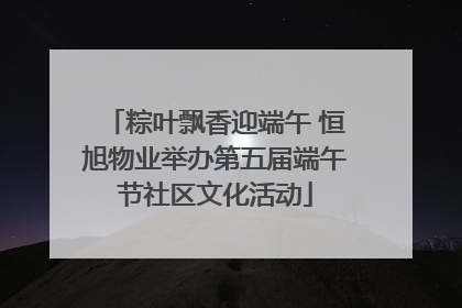 粽叶飘香迎端午 恒旭物业举办第五届端午节社区文化活动