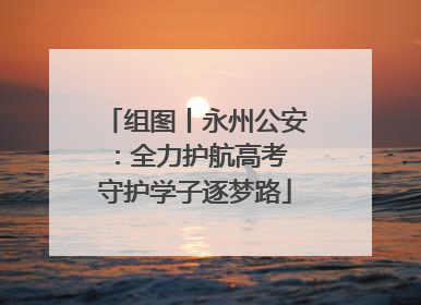 组图丨永州公安：全力护航高考 守护学子逐梦路